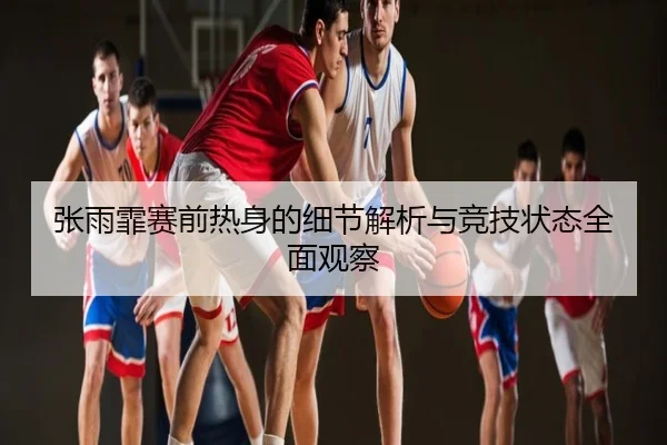 张雨霏赛前热身的细节解析与竞技状态全面观察