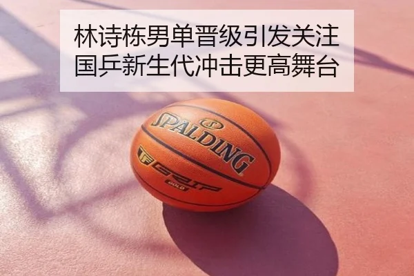 林诗栋男单晋级引发关注 国乒新生代冲击更高舞台