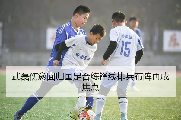 武磊伤愈回归国足合练锋线排兵布阵再成焦点