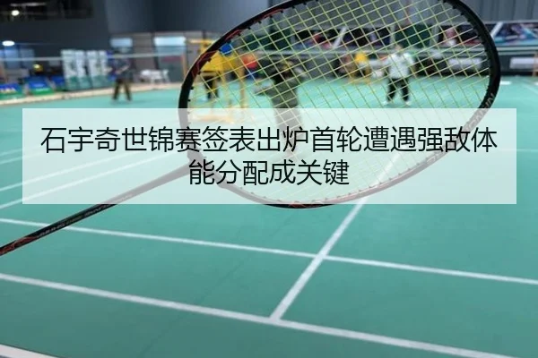 石宇奇世锦赛签表出炉首轮遭遇强敌体能分配成关键